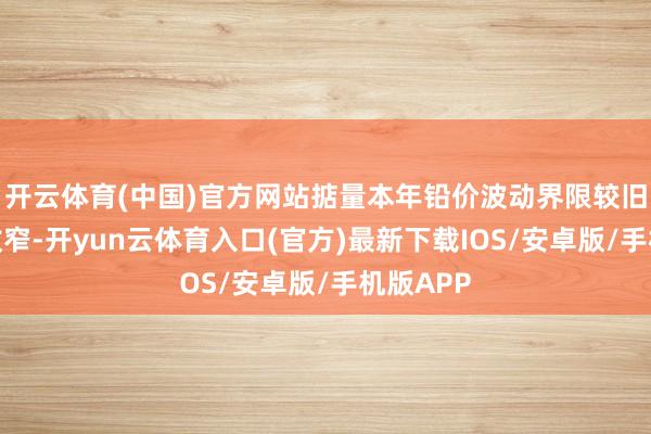 开云体育(中国)官方网站掂量本年铅价波动界限较旧年有所收窄-开yun云体育入口(官方)最新下载IOS/安卓版/手机版APP