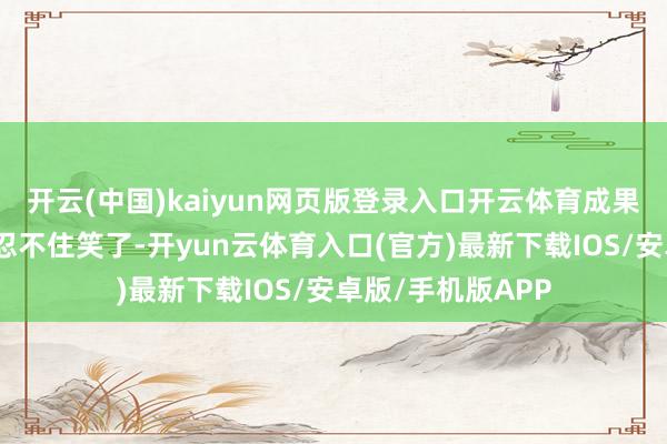 开云(中国)kaiyun网页版登录入口开云体育成果收到货后我方齐忍不住笑了-开yun云体育入口(官方)最新下载IOS/安卓版/手机版APP
