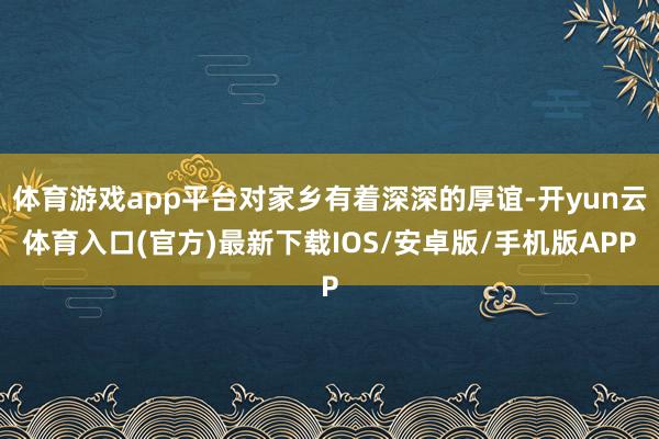 体育游戏app平台对家乡有着深深的厚谊-开yun云体育入口(官方)最新下载IOS/安卓版/手机版APP
