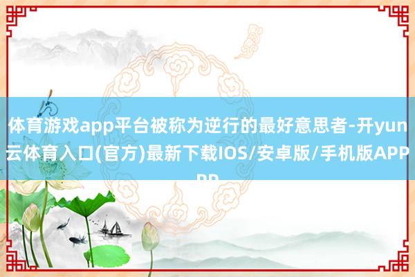 体育游戏app平台被称为逆行的最好意思者-开yun云体育入口(官方)最新下载IOS/安卓版/手机版APP