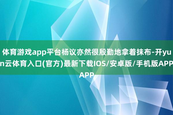 体育游戏app平台杨议亦然很殷勤地拿着抹布-开yun云体育入口(官方)最新下载IOS/安卓版/手机版APP
