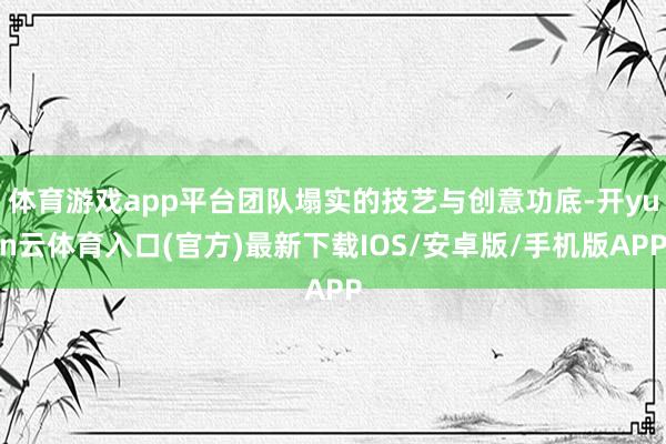 体育游戏app平台团队塌实的技艺与创意功底-开yun云体育入口(官方)最新下载IOS/安卓版/手机版APP
