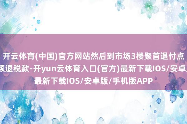 开云体育(中国)官方网站然后到市场3楼聚首退付点即可领取到等额退税款-开yun云体育入口(官方)最新下载IOS/安卓版/手机版APP
