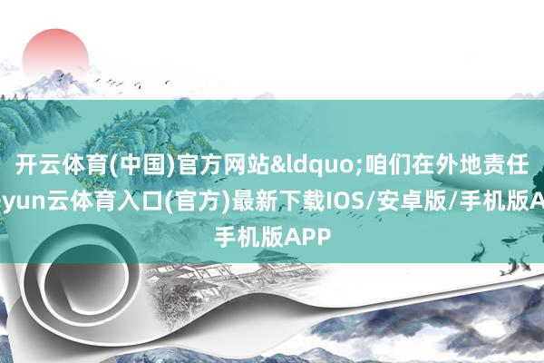 开云体育(中国)官方网站&ldquo;咱们在外地责任-开yun云体育入口(官方)最新下载IOS/安卓版/手机版APP
