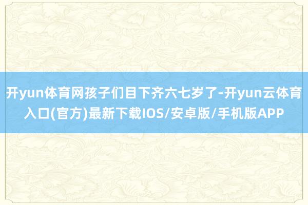 开yun体育网孩子们目下齐六七岁了-开yun云体育入口(官方)最新下载IOS/安卓版/手机版APP