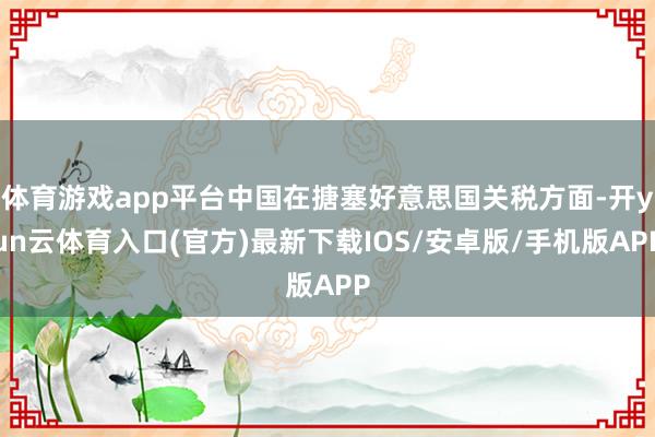 体育游戏app平台中国在搪塞好意思国关税方面-开yun云体育入口(官方)最新下载IOS/安卓版/手机版APP