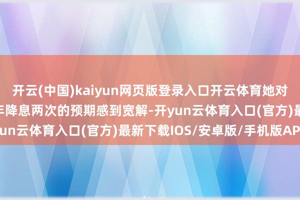 开云(中国)kaiyun网页版登录入口开云体育她对好意思联储将在2025年降息两次的预期感到宽解-开yun云体育入口(官方)最新下载IOS/安卓版/手机版APP