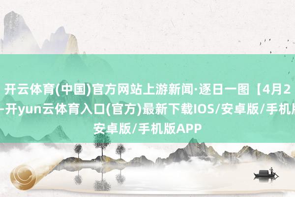 开云体育(中国)官方网站上游新闻·逐日一图【4月23日】-开yun云体育入口(官方)最新下载IOS/安卓版/手机版APP