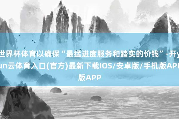 世界杯体育以确保“最猛进度服务和踏实的价钱”-开yun云体育入口(官方)最新下载IOS/安卓版/手机版APP
