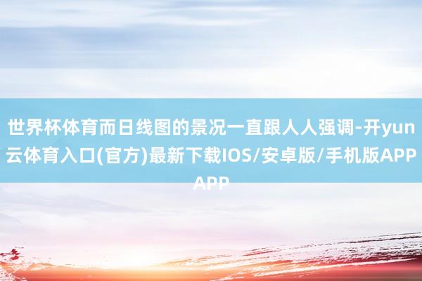 世界杯体育而日线图的景况一直跟人人强调-开yun云体育入口(官方)最新下载IOS/安卓版/手机版APP