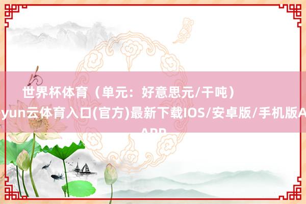 世界杯体育（单元：好意思元/干吨）            -开yun云体育入口(官方)最新下载IOS/安卓版/手机版APP