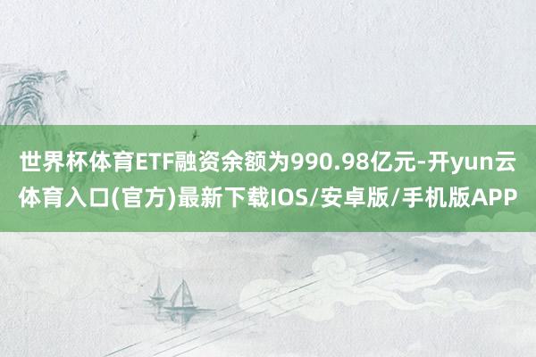 世界杯体育ETF融资余额为990.98亿元-开yun云体育入口(官方)最新下载IOS/安卓版/手机版APP