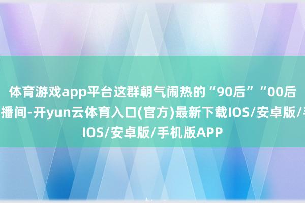 体育游戏app平台这群朝气闹热的“90后”“00后”们走出直播间-开yun云体育入口(官方)最新下载IOS/安卓版/手机版APP