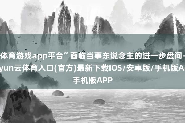 体育游戏app平台”面临当事东说念主的进一步盘问-开yun云体育入口(官方)最新下载IOS/安卓版/手机版APP