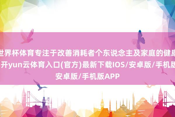 世界杯体育专注于改善消耗者个东说念主及家庭的健康需求-开yun云体育入口(官方)最新下载IOS/安卓版/手机版APP