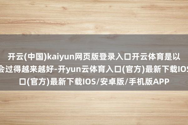 开云(中国)kaiyun网页版登录入口开云体育是以咱们笃信咱们的日子会过得越来越好-开yun云体育入口(官方)最新下载IOS/安卓版/手机版APP