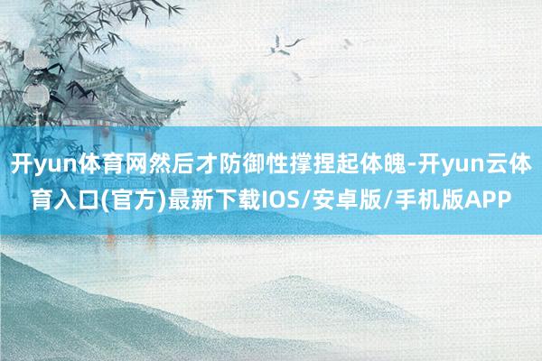 开yun体育网然后才防御性撑捏起体魄-开yun云体育入口(官方)最新下载IOS/安卓版/手机版APP