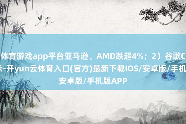 体育游戏app平台亚马逊、AMD跌超4%；2）谷歌CEO暗示-开yun云体育入口(官方)最新下载IOS/安卓版/手机版APP