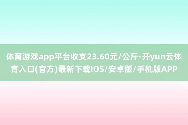 体育游戏app平台收支23.60元/公斤-开yun云体育入口(官方)最新下载IOS/安卓版/手机版APP