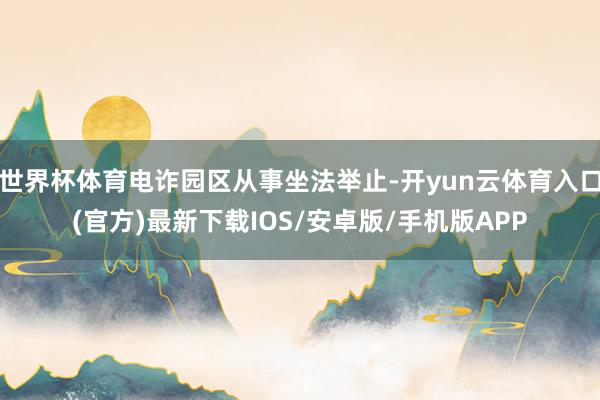 世界杯体育电诈园区从事坐法举止-开yun云体育入口(官方)最新下载IOS/安卓版/手机版APP