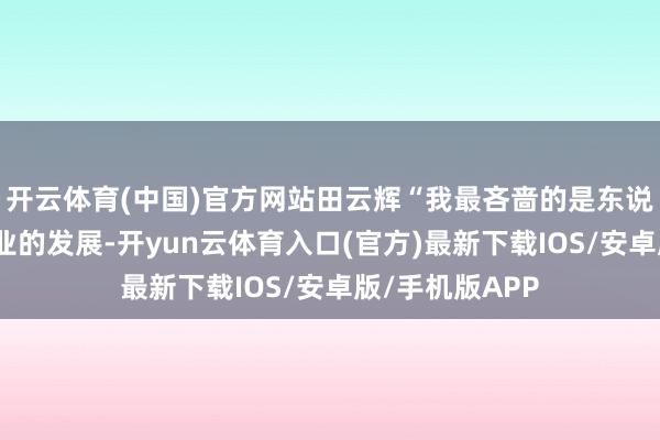 开云体育(中国)官方网站田云辉“我最吝啬的是东说念主工智能产业的发展-开yun云体育入口(官方)最新下载IOS/安卓版/手机版APP