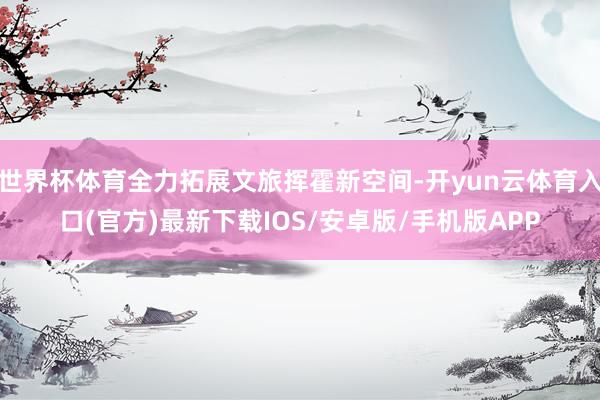 世界杯体育全力拓展文旅挥霍新空间-开yun云体育入口(官方)最新下载IOS/安卓版/手机版APP