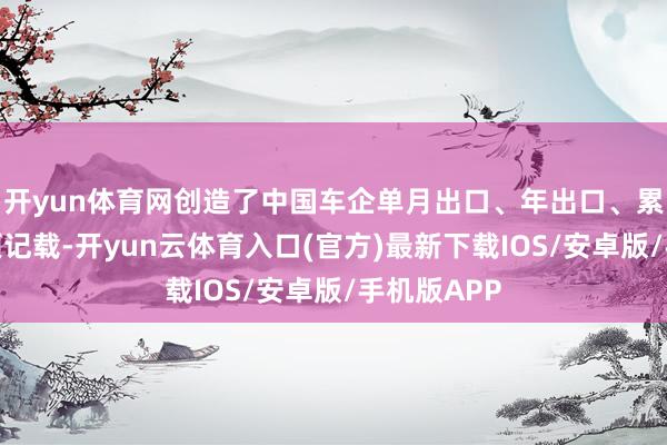 开yun体育网创造了中国车企单月出口、年出口、累计出口三项记载-开yun云体育入口(官方)最新下载IOS/安卓版/手机版APP