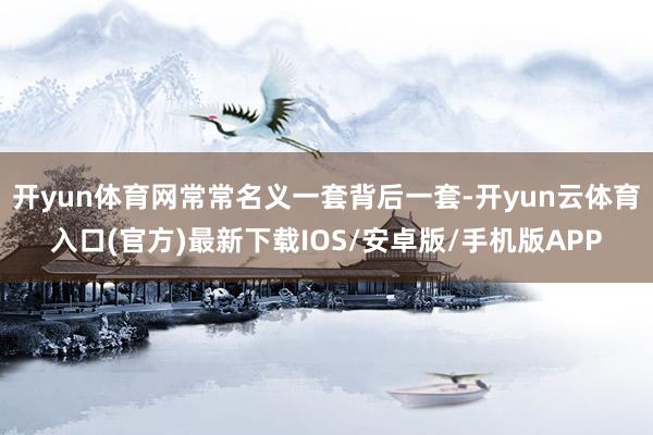 开yun体育网常常名义一套背后一套-开yun云体育入口(官方)最新下载IOS/安卓版/手机版APP