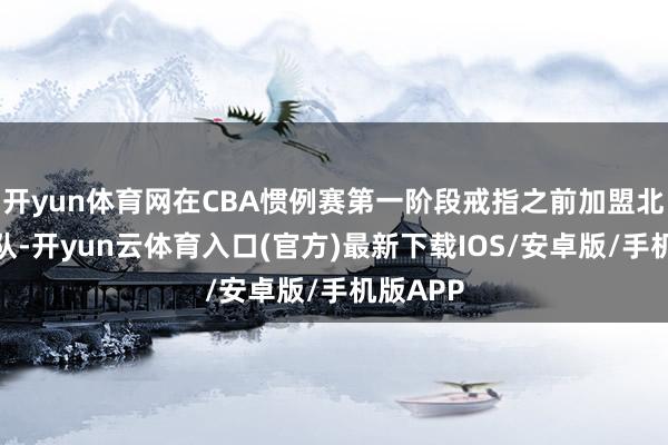 开yun体育网在CBA惯例赛第一阶段戒指之前加盟北京首钢队-开yun云体育入口(官方)最新下载IOS/安卓版/手机版APP