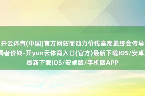 开云体育(中国)官方网站而动力价钱高潮最终会传导至破费者和坐褥者价钱-开yun云体育入口(官方)最新下载IOS/安卓版/手机版APP